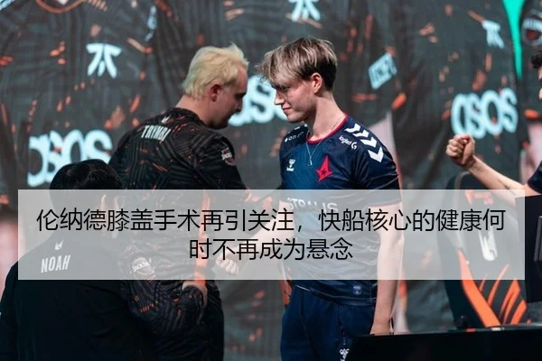 伦纳德膝盖手术再引关注，快船核心的健康何时不再成为悬念